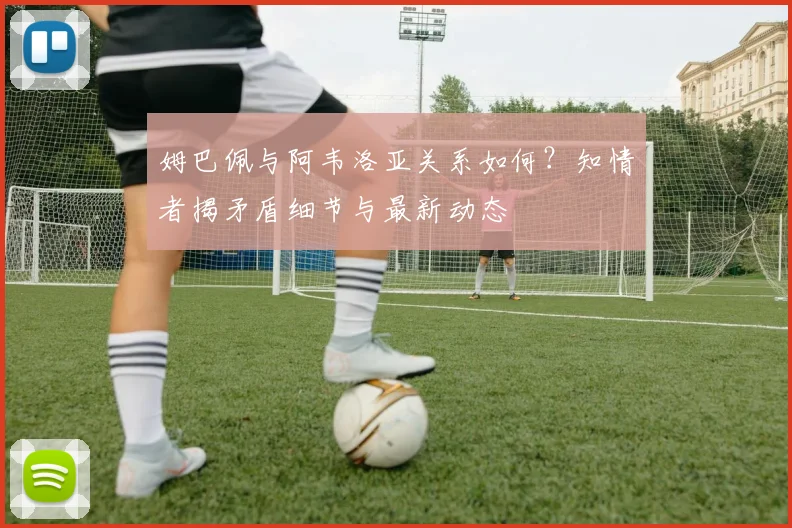 姆巴佩与阿韦洛亚关系如何？知情者揭矛盾细节与最新动态