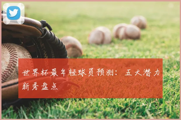 世界杯最年轻球员预测：五大潜力新秀盘点
