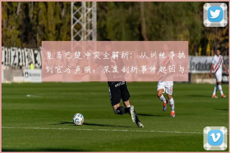 皇马巴楚冲突全解析：从训练争执到官方声明，深度剖析事件起因与球队影响