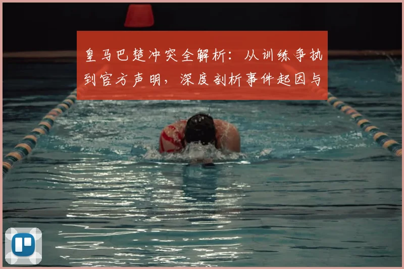 皇马巴楚冲突全解析：从训练争执到官方声明，深度剖析事件起因与球队影响