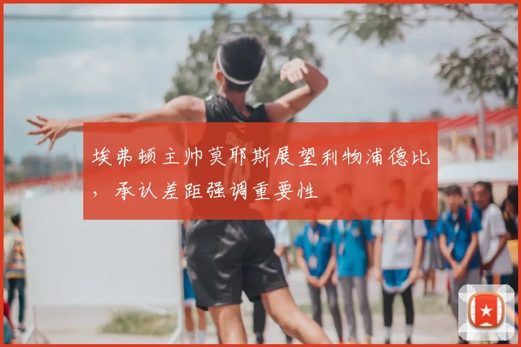 埃弗顿主帅莫耶斯展望利物浦德比，承认差距强调重要性
