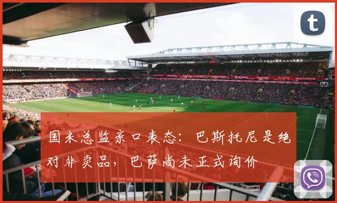 国米总监亲口表态：巴斯托尼是绝对非卖品，巴萨尚未正式询价