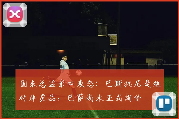 国米总监亲口表态：巴斯托尼是绝对非卖品，巴萨尚未正式询价