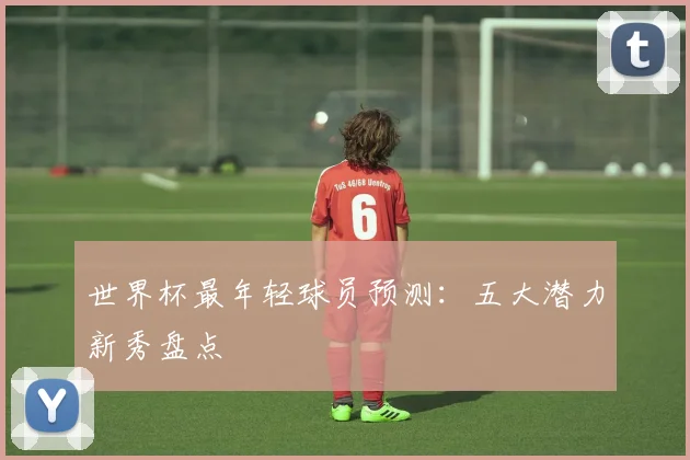 世界杯最年轻球员预测：五大潜力新秀盘点