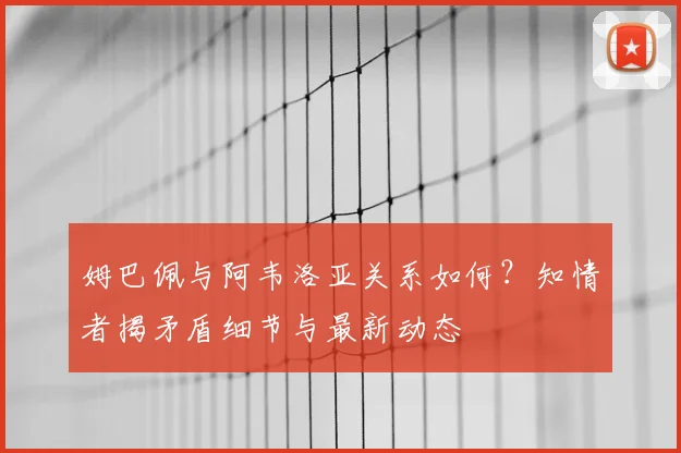 姆巴佩与阿韦洛亚关系如何？知情者揭矛盾细节与最新动态